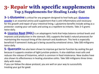 3- L-Glutamine is critical for any program designed to heal leaky gut. Glutamine
powder is an essential amino acid supplement that is anti-inflammatory and necessary
for the growth and repair of your intestinal lining. L-glutamine benefits include acting as a
protector: coating your cell walls and acting as a repellent to irritants. Take 2–5 grams
twice daily.
4- Licorice Root (DGL) is an adaptogenic herb that helps balance cortisol levels and
improves acid production in the stomach. DGL supports the body’s natural processes for
maintaining the mucosal lining of the stomach and duodenum. This herb is especially
beneficial if someone’s leaky gut is being caused by emotional stress. Take 500 milligrams
twice daily.
5- Quercetin has also been shown to improve gut barrier function by sealing the gut
because it supports creation of tight junction proteins. It also stabilizes mast cells and
reduces the release of histamine, which is common in food intolerance. New studies have
also shown its effectiveness in healing ulcerative colitis. Take 500 milligrams three times
daily with meals.
If you can follow the above protocol, you are well on your way to successfully
treating your gut for good.
3- Repair with specific supplements
Top 5 Supplements for Healing Leaky Gut
 