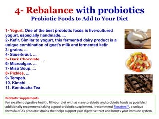 1- Yogurt. One of the best probiotic foods is live-cultured
yogurt, especially handmade. ...
2- Kefir. Similar to yogurt, this fermented dairy product is a
unique combination of goat's milk and fermented kefir
3- grains. ...
4- Sauerkraut. ...
5- Dark Chocolate. ...
6- Microalgae. ...
7- Miso Soup. ...
8- Pickles. ...
9- Tempeh.
10. Kimchi
11. Kombucha Tea
Probiotic Supplements
For excellent digestive health, fill your diet with as many prebiotic and probiotic foods as possible. I
additionally recommend taking a good probiotic supplement. I recommend Floratrex™, a unique
formula of 23 probiotic strains that helps support your digestive tract and boosts your immune system.
4- Rebalance with probiotics
Probiotic Foods to Add to Your Diet
 