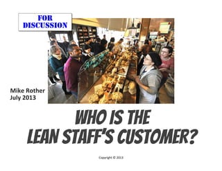 © Mike Rother THE LEAN ARMY
Who IS THE
LEAN STAFF’S CUSTOMER?
FOR
DISCUSSION
Mike	
  Rother	
  
July	
  2013	
  
	
  
Copyright	
  ©	
  2013	
  
	
  
 