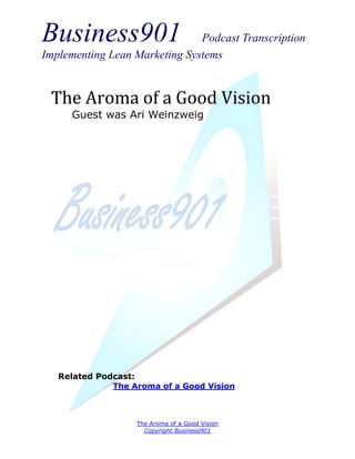 Business901                    Podcast Transcription
Implementing Lean Marketing Systems


 The Aroma of a Good Vision
     Guest was Ari Weinzweig




   Related Podcast:
              The Aroma of a Good Vision



                   The Aroma of a Good Vision
                     Copyright Business901
 