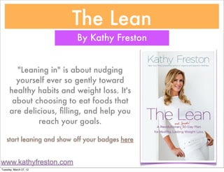 The Lean
                          By Kathy Freston


        "Leaning in" is about nudging
        yourself ever so gently toward
      healthy habits and weight loss. It's
       about choosing to eat foods that
      are delicious, ﬁlling, and help you
              reach your goals.

   start leaning and show off your badges here


www.kathyfreston.com
Tuesday, March 27, 12
 