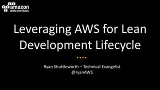 Leveraging AWS for Lean
 Development Lifecycle
     Ryan Shuttleworth – Technical Evangelist
                  @ryanAWS
 
