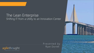 P re s e n t e d b y
The Lean Enterprise
Shifting IT from a Utility to an Innovation Center
Ryan Dorrell
 