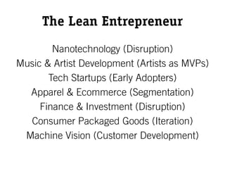The Lean Entrepreneur
        Nanotechnology (Disruption)
Music & Artist Development (Artists as MVPs)
       Tech Startups (Early Adopters)
  Apparel & Ecommerce (Segmentation)
     Finance & Investment (Disruption)
  Consumer Packaged Goods (Iteration)
 Machine Vision (Customer Development)
 