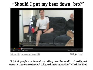“Should I put my beer down, bro?”




“A lot of people are focused on taking over the world… I really just
want to create a really cool college directory product” -Zuck in 2005
 