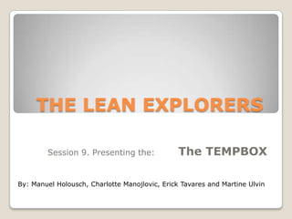 THE LEAN EXPLORERS
Session 9. Presenting the:

The TEMPBOX

By: Manuel Holousch, Charlotte Manojlovic, Erick Tavares and Martine Ulvin

 
