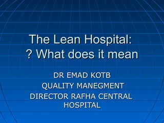 The Lean Hospital:
? What does it mean
DR EMAD KOTB
QUALITY MANEGMENT
DIRECTOR RAFHA CENTRAL
HOSPITAL

 