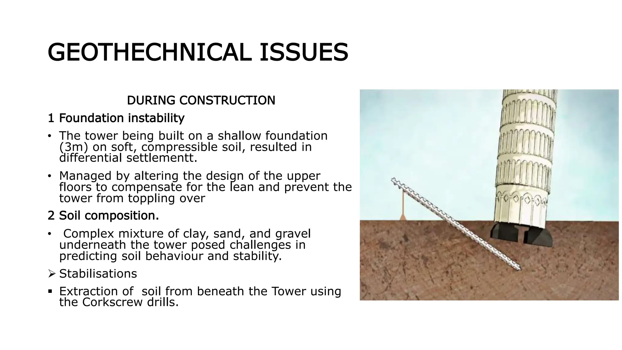 GEOTHECHNICAL ISSUES
DURING CONSTRUCTION
1 Foundation instability
• The tower being built on a shallow foundation
(3m) on soft, compressible soil, resulted in
differential settlementt.
• Managed by altering the design of the upper
floors to compensate for the lean and prevent the
tower from toppling over
2 Soil composition.
• Complex mixture of clay, sand, and gravel
underneath the tower posed challenges in
predicting soil behaviour and stability.
 Stabilisations
 Extraction of soil from beneath the Tower using
the Corkscrew drills.
 