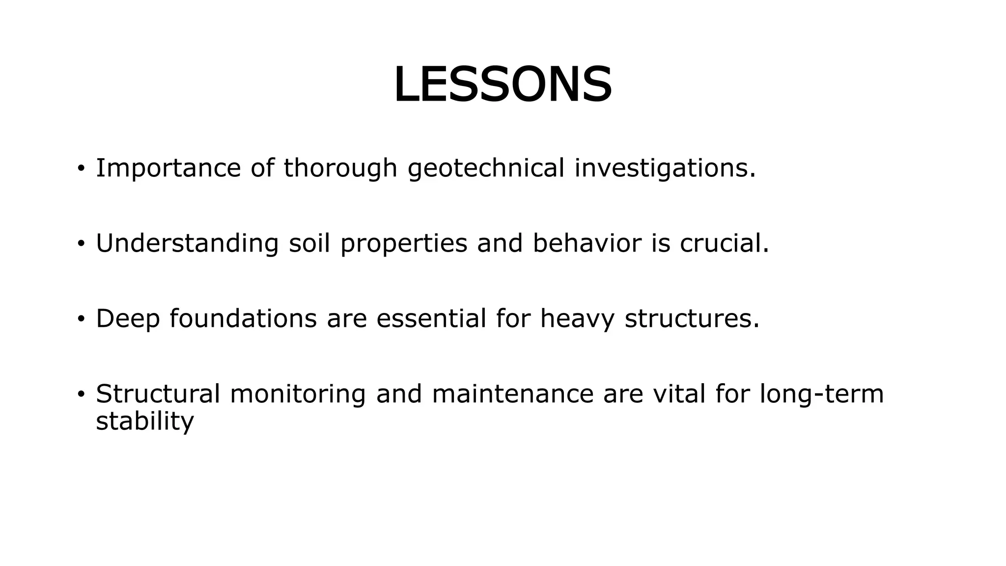LESSONS
• Importance of thorough geotechnical investigations.
• Understanding soil properties and behavior is crucial.
• Deep foundations are essential for heavy structures.
• Structural monitoring and maintenance are vital for long-term
stability
 