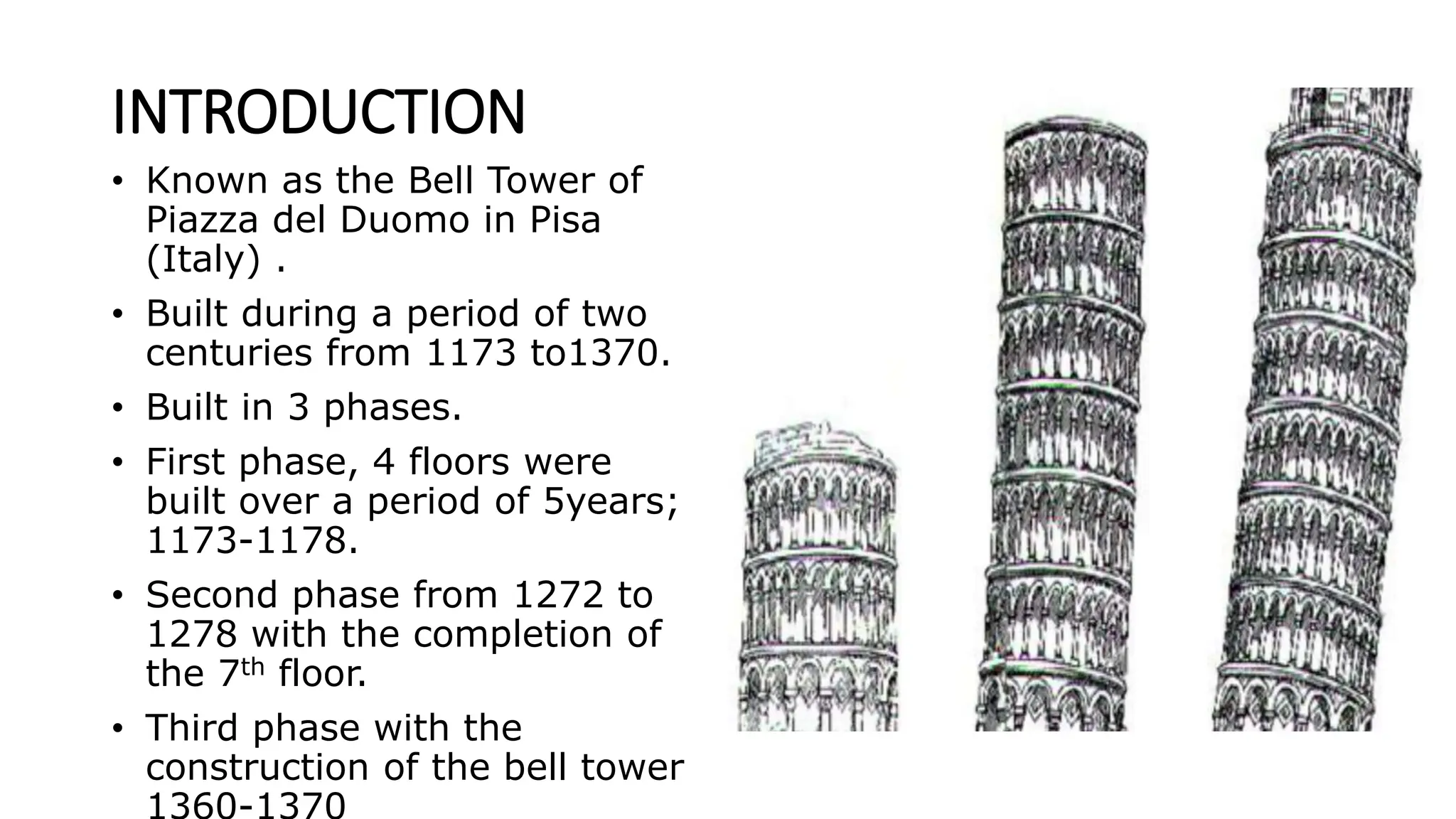 INTRODUCTION
• Known as the Bell Tower of
Piazza del Duomo in Pisa
(Italy) .
• Built during a period of two
centuries from 1173 to1370.
• Built in 3 phases.
• First phase, 4 floors were
built over a period of 5years;
1173-1178.
• Second phase from 1272 to
1278 with the completion of
the 7th floor.
• Third phase with the
construction of the bell tower
 
