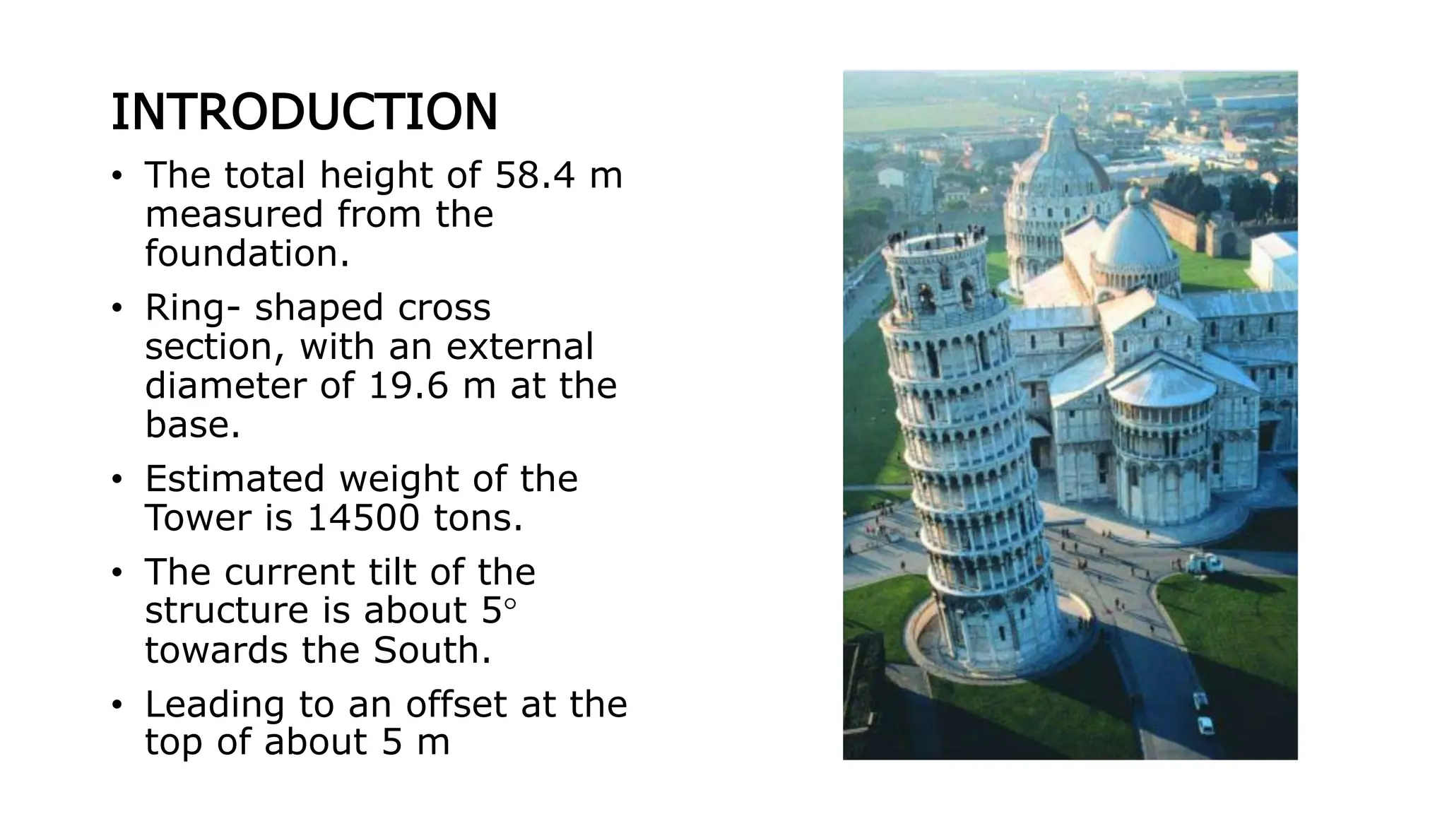 INTRODUCTION
• The total height of 58.4 m
measured from the
foundation.
• Ring- shaped cross
section, with an external
diameter of 19.6 m at the
base.
• Estimated weight of the
Tower is 14500 tons.
• The current tilt of the
structure is about 5°
towards the South.
• Leading to an offset at the
top of about 5 m
 