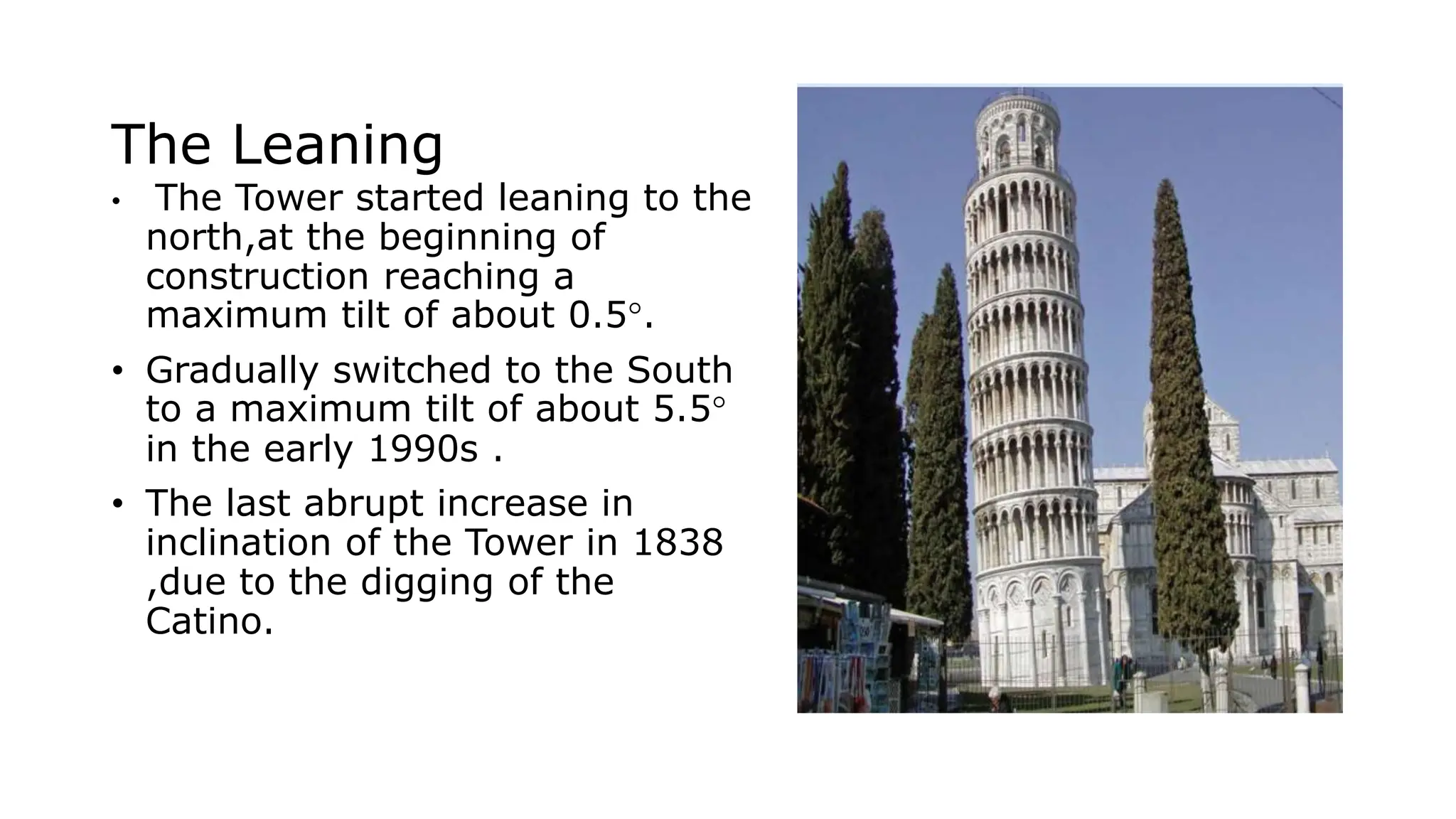 The Leaning
• The Tower started leaning to the
north,at the beginning of
construction reaching a
maximum tilt of about 0.5°.
• Gradually switched to the South
to a maximum tilt of about 5.5°
in the early 1990s .
• The last abrupt increase in
inclination of the Tower in 1838
,due to the digging of the
Catino.
 