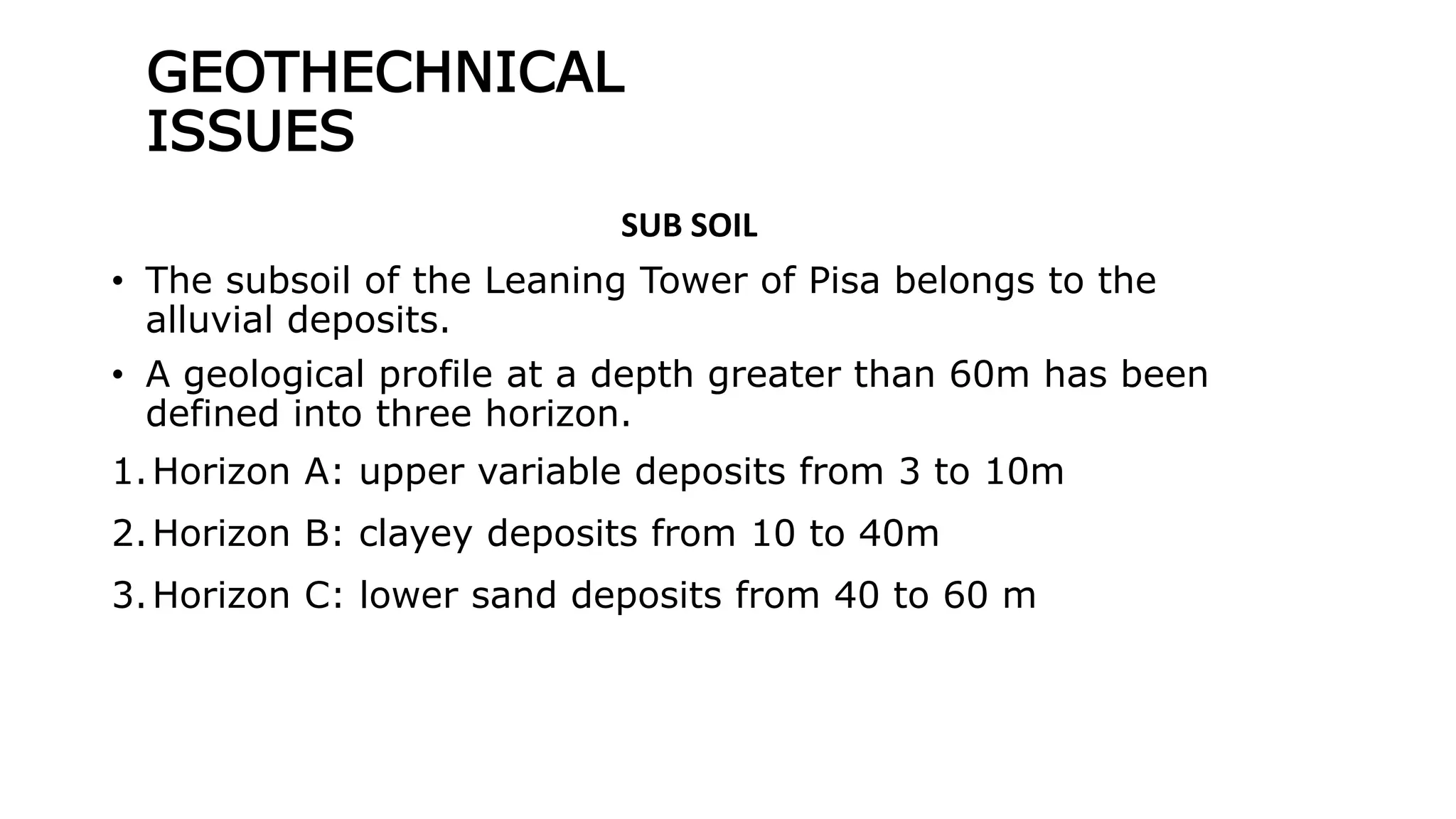GEOTHECHNICAL
ISSUES
SUB SOIL
• The subsoil of the Leaning Tower of Pisa belongs to the
alluvial deposits.
• A geological profile at a depth greater than 60m has been
defined into three horizon.
1.Horizon A: upper variable deposits from 3 to 10m
2.Horizon B: clayey deposits from 10 to 40m
3.Horizon C: lower sand deposits from 40 to 60 m
 