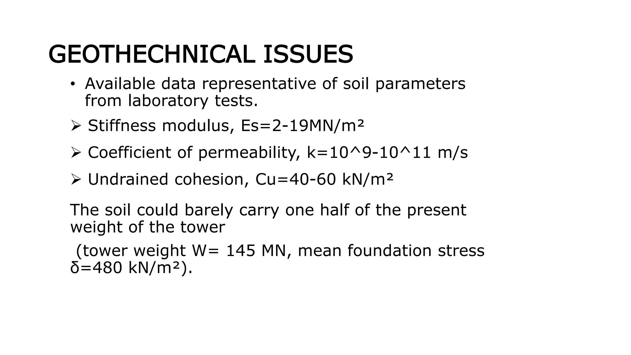 GEOTHECHNICAL ISSUES
• Available data representative of soil parameters
from laboratory tests.
 Stiffness modulus, Es=2-19MN/m²
 Coefficient of permeability, k=10^9-10^11 m/s
 Undrained cohesion, Cu=40-60 kN/m²
The soil could barely carry one half of the present
weight of the tower
(tower weight W= 145 MN, mean foundation stress
δ=480 kN/m²).
 