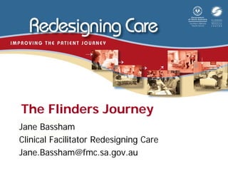 The Flinders Journey
Jane Bassham
Clinical Facilitator Redesigning Care
Jane.Bassham@fmc.sa.gov.au
 
