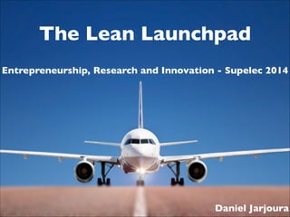 The Lean Launchpad
Entrepreneurship, Research and Innovation - Supelec 2014

Daniel Jarjoura

 