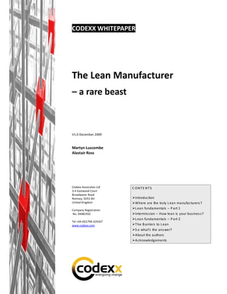 CODEXX WHITEPAPER




The Lean Manufacturer
– a rare beast



V1.0 December 2009


Martyn Luscombe
Alastair Ross




Codexx Associates Ltd    C O NT E NT S
3-4 Eastwood Court
Broadwater Road
Romsey, SO51 8JJ          Introduction
United Kingdom            Where are the truly L ean manufacturers ?
Company Registration
                          L ean fundamentals – P art 1
No. 04481932              Intermis s ion – How lean is your bus ines s ?
                          L ean fundamentals – P art 2
Tel +44-(0)1794-324167
www.codexx.com            T he B arriers to L ean
                          S o what’s the ans wer?
                          About the authors
                          Acknowledgements
 