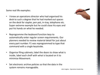 Some real life examples:
• I knew an operations director who had organised his
desk to such a degree that he had marked out spaces
on the desk for stapler, pen pot, in-tray, telephone etc.
Super extreme example but he could close his eyes and
put his hands on what he needed.
• Reprogramme the keyboard function keys to
automatically enter regular screen requirements. Our
planners needed to review material detail for just about
every part number. F1 was reprogrammed to type that
command with a single keystroke.
• Organise filing cabinets; label the doors to show what is
inside, label each shelf with what is located on it to
minimise Movement.
• Set electronic archive policies so that the data in the
system remains manageable.
John Hughes - Operations leadership
 
