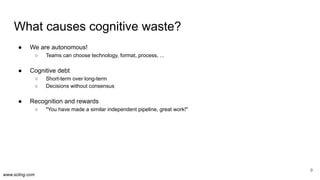www.scling.com
What causes cognitive waste?
● We are autonomous!
○ Teams can choose technology, format, process, ...
● Cognitive debt
○ Short-term over long-term
○ Decisions without consensus
● Recognition and rewards
○ "You have made a similar independent pipeline, great work!"
9
 