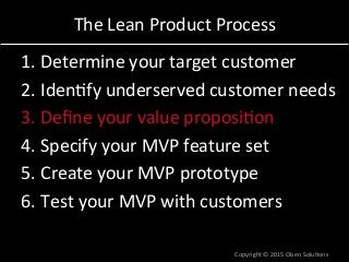 The	
  Lean	
  Product	
  Process	
  
1. Determine	
  your	
  target	
  customer	
  
2. Iden7fy	
  underserved	
  customer	
  needs	
  
3. Deﬁne	
  your	
  value	
  proposi7on	
  
4. Specify	
  your	
  MVP	
  feature	
  set	
  
5. Create	
  your	
  MVP	
  prototype	
  
6. Test	
  your	
  MVP	
  with	
  customers	
  
Copyright	
  ©	
  2015	
  Olsen	
  Solu7ons	
  
 