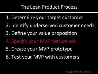 The	
  Lean	
  Product	
  Process	
  
1. Determine	
  your	
  target	
  customer	
  
2. Iden7fy	
  underserved	
  customer	
  needs	
  
3. Deﬁne	
  your	
  value	
  proposi7on	
  
4. Specify	
  your	
  MVP	
  feature	
  set	
  
5. Create	
  your	
  MVP	
  prototype	
  
6. Test	
  your	
  MVP	
  with	
  customers	
  
Copyright	
  ©	
  2015	
  Olsen	
  Solu7ons	
  
 