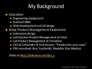 Copyright	
  ©	
  2015	
  Olsen	
  Solu7ons	
  
My	
  Background	
  
n  Educa7on	
  
n  Engineering	
  background	
  
n  Stanford	
  MBA	
  
n  Web	
  development	
  and	
  UX	
  design	
  
n  Deep	
  Product	
  Management	
  Experience	
  
n  Submarine	
  design	
  
n  Led	
  Quicken	
  Product	
  Management	
  at	
  Intuit	
  
n  Led	
  Product	
  Management	
  at	
  Friendster	
  
n  CEO	
  &	
  Cofounder	
  of	
  YourVersion,	
  “Pandora	
  for	
  your	
  news”	
  
n  PM	
  consultant:	
  Box,	
  YouSendIt,	
  Medallia,	
  One	
  Medical	
  
	
  
Slides	
  at	
  hTp://slideshare.net/dan_o	
  	
  
 