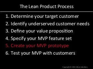 The	
  Lean	
  Product	
  Process	
  
1. Determine	
  your	
  target	
  customer	
  
2. Iden7fy	
  underserved	
  customer	
  needs	
  
3. Deﬁne	
  your	
  value	
  proposi7on	
  
4. Specify	
  your	
  MVP	
  feature	
  set	
  
5. Create	
  your	
  MVP	
  prototype	
  
6. Test	
  your	
  MVP	
  with	
  customers	
  
Copyright	
  ©	
  2015	
  Olsen	
  Solu7ons	
  
 