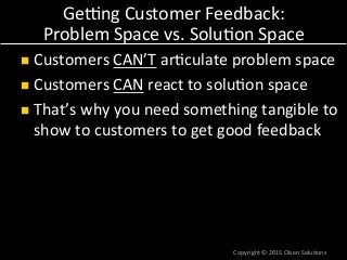 Gelng	
  Customer	
  Feedback:	
  
Problem	
  Space	
  vs.	
  Solu7on	
  Space	
  
n  Customers	
  CAN’T	
  ar7culate	
  problem	
  space	
  
n  Customers	
  CAN	
  react	
  to	
  solu7on	
  space	
  
n  That’s	
  why	
  you	
  need	
  something	
  tangible	
  to	
  
show	
  to	
  customers	
  to	
  get	
  good	
  feedback	
  
Copyright	
  ©	
  2015	
  Olsen	
  Solu7ons	
  
 