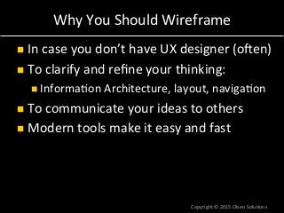 Why	
  You	
  Should	
  Wireframe	
  
n  In	
  case	
  you	
  don’t	
  have	
  UX	
  designer	
  (ohen)	
  
n  To	
  clarify	
  and	
  reﬁne	
  your	
  thinking:	
  
n Informa7on	
  Architecture,	
  layout,	
  naviga7on	
  
n  To	
  communicate	
  your	
  ideas	
  to	
  others	
  
n  Modern	
  tools	
  make	
  it	
  easy	
  and	
  fast	
  
Copyright	
  ©	
  2015	
  Olsen	
  Solu7ons	
  
 