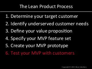 The	
  Lean	
  Product	
  Process	
  
1. Determine	
  your	
  target	
  customer	
  
2. Iden7fy	
  underserved	
  customer	
  needs	
  
3. Deﬁne	
  your	
  value	
  proposi7on	
  
4. Specify	
  your	
  MVP	
  feature	
  set	
  
5. Create	
  your	
  MVP	
  prototype	
  
6. Test	
  your	
  MVP	
  with	
  customers	
  
Copyright	
  ©	
  2015	
  Olsen	
  Solu7ons	
  
 