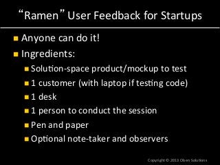 “Ramen”	
  User	
  Feedback	
  for	
  Startups	
  
n  Anyone	
  can	
  do	
  it!	
  
n  Ingredients:	
  
n Solu7on-­‐space	
  product/mockup	
  to	
  test	
  
n 1	
  customer	
  (with	
  laptop	
  if	
  tes7ng	
  code)	
  
n 1	
  desk	
  
n 1	
  person	
  to	
  conduct	
  the	
  session	
  
n Pen	
  and	
  paper	
  
n Op7onal	
  note-­‐taker	
  and	
  observers	
  
Copyright	
  ©	
  2013	
  Olsen	
  Solu7ons	
  
 