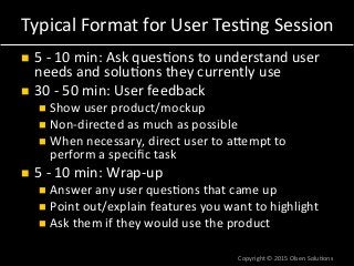 Typical	
  Format	
  for	
  User	
  Tes7ng	
  Session	
  
n  5	
  -­‐	
  10	
  min:	
  Ask	
  ques7ons	
  to	
  understand	
  user	
  
needs	
  and	
  solu7ons	
  they	
  currently	
  use	
  
n  30	
  -­‐	
  50	
  min:	
  User	
  feedback	
  
n  Show	
  user	
  product/mockup	
  
n  Non-­‐directed	
  as	
  much	
  as	
  possible	
  
n  When	
  necessary,	
  direct	
  user	
  to	
  aTempt	
  to	
  
perform	
  a	
  speciﬁc	
  task	
  
n  5	
  -­‐	
  10	
  min:	
  Wrap-­‐up	
  
n  Answer	
  any	
  user	
  ques7ons	
  that	
  came	
  up	
  
n  Point	
  out/explain	
  features	
  you	
  want	
  to	
  highlight	
  
n  Ask	
  them	
  if	
  they	
  would	
  use	
  the	
  product	
  
Copyright	
  ©	
  2015	
  Olsen	
  Solu7ons	
  
 