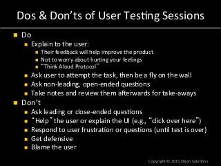 Dos	
  &	
  Don’ts	
  of	
  User	
  Tes7ng	
  Sessions	
  
n  Do	
  
n  Explain	
  to	
  the	
  user:	
  
n  Their	
  feedback	
  will	
  help	
  improve	
  the	
  product	
  
n  Not	
  to	
  worry	
  about	
  hur7ng	
  your	
  feelings	
  
n  “Think	
  Aloud	
  Protocol”	
  
n  Ask	
  user	
  to	
  aTempt	
  the	
  task,	
  then	
  be	
  a	
  ﬂy	
  on	
  the	
  wall	
  
n  Ask	
  non-­‐leading,	
  open-­‐ended	
  ques7ons	
  
n  Take	
  notes	
  and	
  review	
  them	
  aherwards	
  for	
  take-­‐aways	
  
n  Don’t	
  
n  Ask	
  leading	
  or	
  close-­‐ended	
  ques7ons	
  
n  “Help”	
  the	
  user	
  or	
  explain	
  the	
  UI	
  (e.g.,	
  “click	
  over	
  here”)	
  
n  Respond	
  to	
  user	
  frustra7on	
  or	
  ques7ons	
  (un7l	
  test	
  is	
  over)	
  
n  Get	
  defensive	
  
n  Blame	
  the	
  user	
  
Copyright	
  ©	
  2015	
  Olsen	
  Solu7ons	
  
 
