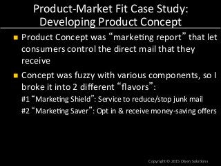 Product-­‐Market	
  Fit	
  Case	
  Study:	
  
Developing	
  Product	
  Concept	
  
n  Product	
  Concept	
  was	
  “marke7ng	
  report”	
  that	
  let	
  
consumers	
  control	
  the	
  direct	
  mail	
  that	
  they	
  
receive	
  
n  Concept	
  was	
  fuzzy	
  with	
  various	
  components,	
  so	
  I	
  
broke	
  it	
  into	
  2	
  diﬀerent	
  “ﬂavors”:	
  
#1	
  “Marke7ng	
  Shield”:	
  Service	
  to	
  reduce/stop	
  junk	
  mail	
  
#2	
  “Marke7ng	
  Saver”:	
  Opt	
  in	
  &	
  receive	
  money-­‐saving	
  oﬀers	
  
Copyright	
  ©	
  2015	
  Olsen	
  Solu7ons	
  
 