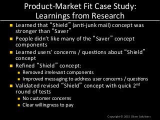 Product-­‐Market	
  Fit	
  Case	
  Study:	
  
Learnings	
  from	
  Research	
  
n  Learned	
  that	
  “Shield”	
  (an7-­‐junk	
  mail)	
  concept	
  was	
  
stronger	
  than	
  “Saver”	
  
n  People	
  didn’t	
  like	
  many	
  of	
  the	
  “Saver”	
  concept	
  
components	
  
n  Learned	
  users’	
  concerns	
  /	
  ques7ons	
  about	
  “Shield”	
  
concept	
  
n  Reﬁned	
  “Shield”	
  concept:	
  
n  Removed	
  irrelevant	
  components	
  
n  Improved	
  messaging	
  to	
  address	
  user	
  concerns	
  /	
  ques7ons	
  
n  Validated	
  revised	
  “Shield”	
  concept	
  with	
  quick	
  2nd	
  
round	
  of	
  tests	
  
n  No	
  customer	
  concerns	
  
n  Clear	
  willingness	
  to	
  pay	
  
Copyright	
  ©	
  2015	
  Olsen	
  Solu7ons	
  
 