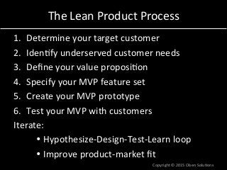 The	
  Lean	
  Product	
  Process	
  
1.  Determine	
  your	
  target	
  customer	
  
2.  Iden7fy	
  underserved	
  customer	
  needs	
  
3.  Deﬁne	
  your	
  value	
  proposi7on	
  
4.  Specify	
  your	
  MVP	
  feature	
  set	
  
5.  Create	
  your	
  MVP	
  prototype	
  
6.  Test	
  your	
  MVP	
  with	
  customers	
  
Iterate:	
  
	
  Ÿ	
  Hypothesize-­‐Design-­‐Test-­‐Learn	
  loop	
  
	
  Ÿ	
  Improve	
  product-­‐market	
  ﬁt	
  
Copyright	
  ©	
  2015	
  Olsen	
  Solu7ons	
  
 