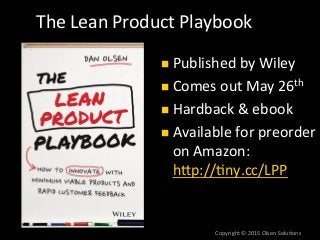 Copyright	
  ©	
  2015	
  Olsen	
  Solu7ons	
  
The	
  Lean	
  Product	
  Playbook	
  
n  Published	
  by	
  Wiley	
  
n  Comes	
  out	
  May	
  26th	
  
n  Hardback	
  &	
  ebook	
  
n  Available	
  for	
  preorder	
  
on	
  Amazon:	
  
hTp://7ny.cc/LPP	
  
	
  
 