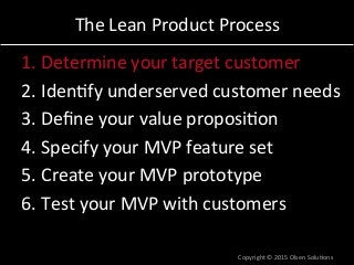 The	
  Lean	
  Product	
  Process	
  
1. Determine	
  your	
  target	
  customer	
  
2. Iden7fy	
  underserved	
  customer	
  needs	
  
3. Deﬁne	
  your	
  value	
  proposi7on	
  
4. Specify	
  your	
  MVP	
  feature	
  set	
  
5. Create	
  your	
  MVP	
  prototype	
  
6. Test	
  your	
  MVP	
  with	
  customers	
  
Copyright	
  ©	
  2015	
  Olsen	
  Solu7ons	
  
 