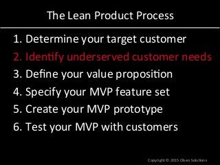 The	
  Lean	
  Product	
  Process	
  
1. Determine	
  your	
  target	
  customer	
  
2. Iden7fy	
  underserved	
  customer	
  needs	
  
3. Deﬁne	
  your	
  value	
  proposi7on	
  
4. Specify	
  your	
  MVP	
  feature	
  set	
  
5. Create	
  your	
  MVP	
  prototype	
  
6. Test	
  your	
  MVP	
  with	
  customers	
  
Copyright	
  ©	
  2015	
  Olsen	
  Solu7ons	
  
 