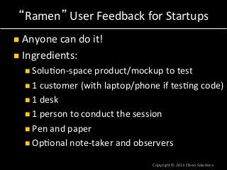 Ramen *User*Feedback*for*Startups*
!  Anyone*can*do*it!*
!  Ingredients:*
! Solu7onaspace*product/mockup*to*test*
! 1*customer*(with*laptop/phone*if*tes7ng*code)*
! 1*desk*
! 1*person*to*conduct*the*session*
! Pen*and*paper*
! Op7onal*noteataker*and*observers*
Copyright*©*2013*Olsen*Solu7ons*
 