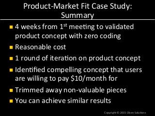 ProductaMarket*Fit*Case*Study:*
Summary*
!  4*weeks*from*1st*mee7ng*to*validated*
product*concept*with*zero*coding*
!  Reasonable*cost*
!  1*round*of*itera7on*on*product*concept*
!  Iden7ﬁed*compelling*concept*that*users*
are*willing*to*pay*$10/month*for*
!  Trimmed*away*nonavaluable*pieces*
!  You*can*achieve*similar*results*
Copyright*©*2015*Olsen*Solu7ons*
 