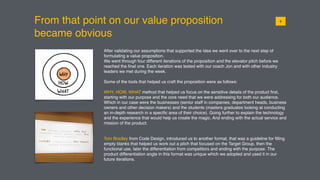 From that point on our value proposition
became obvious
019
After validating our assumptions that supported the idea we went over to the next step of
formulating a value proposition.
We went through four different iterations of the proposition and the elevator pitch before we
reached the ﬁnal one. Each iteration was tested with our coach Jon and with other industry
leaders we met during the week.
Some of the tools that helped us craft the proposition were as follows:
WHY, HOW, WHAT method that helped us focus on the sensitive details of the product ﬁrst,
starting with our purpose and the core need that we were addressing for both our audience.
Which in our case were the businesses (senior staff in companies, department heads, business
owners and other decision makers) and the students (masters graduates looking at conducting
an in-depth research in a speciﬁc area of their choice). Going further to explain the technology
and the experience that would help us create the magic. And ending with the actual service and
mission of the product.
Tom Bradley from Code Design, introduced us to another format, that was a guideline for ﬁlling
empty blanks that helped us work out a pitch that focused on the Target Group, then the
functional use, later the differentiation from competitors and ending with the purpose. The
product differentiation angle in this format was unique which we adopted and used it in our
future iterations.
 