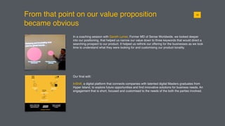 From that point on our value proposition
became obvious
0110
In a coaching session with Gareth Lymer, Former MD of Sense Worldwide, we looked deeper
into our positioning, that helped us narrow our value down to three keywords that would direct a
searching prospect to our product. It helped us rethink our offering for the businesses as we took
time to understand what they were looking for and customising our product tonality.
Our ﬁnal edit:
InShift, a digital platform that connects companies with talented digital Masters graduates from
Hyper Island, to explore future opportunities and ﬁnd innovative solutions for business needs. An
engagement that is short, focused and customised to the needs of the both the parties involved.
 