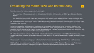 Evaluating the market size was not that easy
Secondary research of industry data provided these insights:
- The market size of Masters students in the UK is a total of 530.000 in 2015 according to HESA Higher Education Statistics
Agency.
- The digital consultancy market in the UK is growing every year reaching a total of 1,4 bn pounds in 2015 according to MAC.
We identiﬁed a business opportunity to scale up in the UK by involving others Universities and to become global by reaching in the
future years other countries.
Furthermore, we studied about the current practices of the companies to understand our market competitors. We found that
companies employ various methods to ﬁnd answers to their business needs, ranging from business consultancies to research
specialists to hiring experts, that all of which prove to be very expensive. They also access research portals such as WARC & HBR
but these studies are not customised to their unique company needs.
We looked deeper into the behaviour of students to understand their existing methods and we found that Masters Graduate
Students use referral and social portals like LinkedIn and Twitter which are not effective since it doesn’t precede same intent of both
parties.
There were a few market successful players in the market from whom we drew learnings - MatchMyThesis and Freshminds.
MatchMyThesis connects companies with medical and engineering masters and PhD students in Denmark while Freshminds
which is a strategic consultancy agency taps into Oxford university students for short term projects for their clients.
0112
 