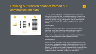 Deﬁning our traction channel framed our
communication plan
Jon kept referring to the book called traction in order to deﬁne our
distribution channel. We used the bullseye framework to identify what
was the best traction channel for our business. Due to the absence of
budget we decided to go for viral marketing, then we elaborated the
communication strategy 1990 and the message to deliver to both
targets.
Reaching the 9.
InShift will use Hyper Island ofﬁcial social media channels (Slack,
Facebook, Twitter and LinkedIn) to reach Hyper Island Masters
Graduates and promote our solution to address their needs.
Their will be a call to action inviting Hyper Island Masters Students to
spread the word toward the 90 which are the companies.
Reaching the 90
Indeed the whole approach is to turn Hyper Island Masters Graduates
into our brand ambassadors. As they have a clear interest in doing the
promotion of InShift. Knowing that the more companies are using our
platform, the more chances Masters Graduates get to ﬁnd sponsorships
for their IRP. So the idea is to leverage their personal professional
networks (LinkedIn, Twitter and Facebook) to reach the 90.
0115
 