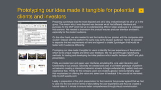 Prototyping our idea made it tangible for potential
clients and investors
Preparing a prototype was the most disputed and yet a very productive topic for all of us in the
group. The reason why it was disputed was because we all had different intentions and
purposes for the MVP which led us to understanding different views and uses of a prototype in
this scenario. We needed to brainstorm the product features and user interface and test it,
especially for the student audience.
On the other hand, we also needed to test the traction for our product with the companies who
wouldn’t interact with the platform the same way as the student audience. Hence we decided
to separate the two requirements at hand and agreed to create 2 prototypes that would be
tested with 2 audience differently.
Prototyping our idea made it tangible for users to identify the user experience of the product
which led to unique insights and direct user feedback. We had gone through 3 prototyping
methods, for testing and developing the initial platform which lead to the team’s MVP and pitch
presentation.
Firstly we created pen and paper user interfaces simulating the core user interaction and
functionality of our product. Secondly we created and used a low ﬁdelity prototype of platform
on balsamic creating a interactive balsamic screens to begin understanding usability and user
experience ﬂow. Thirdly for the company users we created a product concept landing page
that emphasised on offering the value and asked user to feedback if they would be interested.
http://in-shift.weebly.com/
Lastly in preparation of the pitch presentation for the investors the grouped agreed that we had
to take it to the next level in terms of story telling the user experience and thus we created a
tutorial video of 1 minute to ensure better comprehension through visual communication.
0116
 