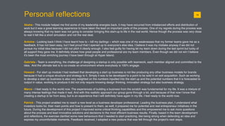 Personal reﬂections
Aksha - This module helped me ﬁnd some of my leadership energies back, it may have occurred from imbalanced efforts and distribution of
work but it was a great learning experience to have taken the lead on important parts of the process. One of my regrets during the process was
always knowing that my team was not going to consider bringing this start-up to life in the real world. Hence though the process was very close
to real it felt like a short simulation and not the real deal.
Antoine - Looking back I think I have learnt how to « kill my darlings » which was one of my weaknesses that my former teams gave me as a
feedback. It has not been easy, but I feel proud that I opened up to everyone’s else idea. I believe it was my mistake anyway if we did not
pursue my initial idea because I did not pitch it clearly enough. I also feel guilty for having let my team down during the last sprint but lucky of
all support they gave me. It deﬁnitely shows how great people and professional are my team members. Even though we did not win I believe
it’s been the most enriching journey I have been through at Hyper Island.
Gabriela - Team is everything, the challenge of designing a startup is only possible with teamwork, each member aligned and committed to the
idea. And the ultimate test is to co-create an environment where everybody is 100% engage.
Howard - For start up module I had realised that developing a start up business is not like producing any other business models for brands
because it had a unique structure and strategy to it. Simply it was to be developed to a point to be sold in an exit acquisition. Such as working
to develop a start up business is also very weighted on the numbers inputted into the start up and the potential numbers that it is forecasted to
output in value. working to produce it did not only require knowing design thinking, innovation strategy but also business strategy.
Marco - I feel ready to the world now. The experiences of building a business from the scratch was fundamental for my life. It was a mixture of
many intense feelings that made it real. And with this realistic approach our group gone through a lot, and because of that now I know that
creating a startup is far from easy, but is an experience that I will deﬁnitely have again in my life. I feel ready to the world now.
Patrick - This project enabled me to reach a new level as a business developer professional. Leading the business plan, I understand what
investors looks for, their main points and how to present to them, as well, it prepared me for potential and real entrepreneur initiatives in the
future. During the development of this project I improved some critical thinking capabilities and this empowered me to ask more questions
about the process and lead innovative solutions and decisions to the most efﬁcient business results. Finally, based in the team development
and reﬂections, the exercise clariﬁed some new behaviours that I needed to start practicing, like being strong when defending an idea and
express my uncomfortable moments. Feedback received, I adopted a new posture that was felt through the project’s next steps.
0119
 