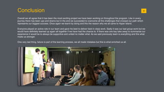 Conclusion
Overall we all agree that it has been the most exciting project we have been working on throughout the program. Like in every
journey there has been ups and downs but in the end we succeeded to overcome all the challenges that crossed our path which
represents our biggest success. Once again we learnt by doing and this the reason why we all came to Hyper Island.
Everyone played an active role in our team and gave his best to deliver best in class work. Sadly it was our last group work but we
would have deﬁnitely teamed up again all together if we have had the chance to. If there was one key take away to summarise our
experience it would be to always be supportive and united no matter what. As we said previously team is everything and this what
made us stronger.
One very last thing, failure is part of the learning process, we all made mistakes but this is what enriched us all.
0120
 