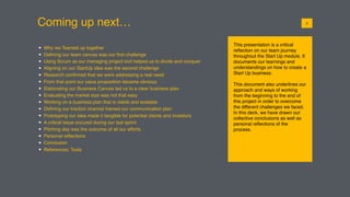 Coming up next…
This presentation is a critical
reﬂection on our team journey
throughout the Start Up module. It
documents our learnings and
understandings on how to create a
Start Up business.
This document also underlines our
approach and ways of working
from the beginning to the end of
this project in order to overcome
the different challenges we faced.
In this deck, we have drawn out
collective conclusions as well as
personal reﬂections of the
process.
012
• Why we Teamed up together
• Deﬁning our team canvas was our ﬁrst challenge
• Using Scrum as our managing project tool helped us to divide and conquer
• Aligning on our StartUp idea was the second challenge
• Research conﬁrmed that we were addressing a real need
• From that point our value proposition became obvious
• Elaborating our Business Canvas led us to a clear business plan
• Evaluating the market size was not that easy
• Working on a business plan that is viable and scalable
• Deﬁning our traction channel framed our communication plan
• Prototyping our idea made it tangible for potential clients and investors
• A critical issue occured during our last sprint
• Pitching day was the outcome of all our efforts
• Personal reﬂections
• Conclusion
• References: Tools
 