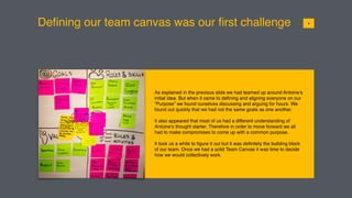 Deﬁning our team canvas was our ﬁrst challenge
As explained in the previous slide we had teamed up around Antoine’s
initial idea. But when it came to deﬁning and aligning everyone on our
“Purpose” we found ourselves discussing and arguing for hours. We
found out quickly that we had not the same goals as one another.
It also appeared that most of us had a different understanding of
Antoine’s thought starter. Therefore in order to move forward we all
had to make compromises to come up with a common purpose.
It took us a while to ﬁgure it out but it was deﬁnitely the building block
of our team. Once we had a solid Team Canvas it was time to decide
how we would collectively work.
014
 